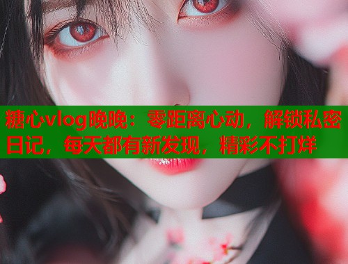 糖心vlog晚晚：零距离心动，解锁私密日记，每天都有新发现，精彩不打烊