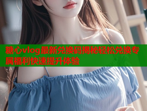 糖心vlog最新兑换码揭秘轻松兑换专属福利快速提升体验