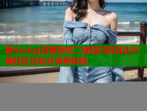 糖心vlog百度贴吧二维码扫码直达兴趣社区互动分享新体验