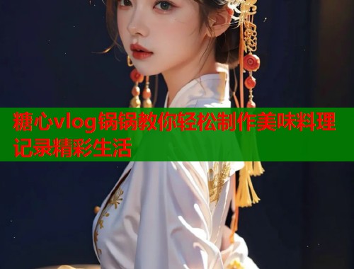 糖心vlog锅锅教你轻松制作美味料理记录精彩生活