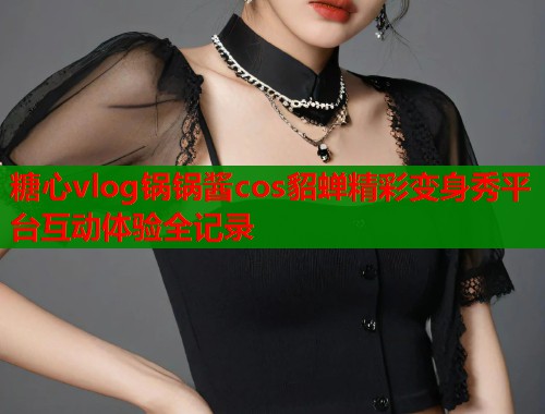 糖心vlog锅锅酱cos貂蝉精彩变身秀平台互动体验全记录