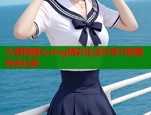 火查网糖心vlog精彩生活分享与甜蜜时光记录