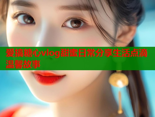 爱搞糖心vlog甜蜜日常分享生活点滴温馨故事