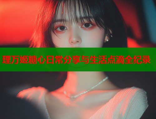 理万姬糖心日常分享与生活点滴全纪录