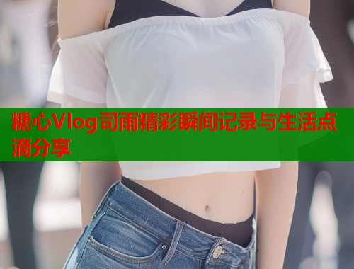 糖心Vlog司雨精彩瞬间记录与生活点滴分享