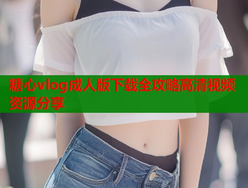 糖心vlog成人版下载全攻略高清视频资源分享