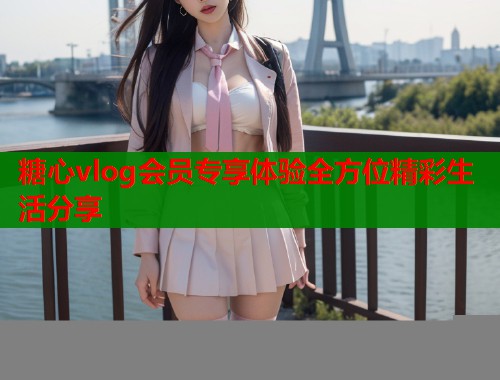 糖心vlog会员专享体验全方位精彩生活分享