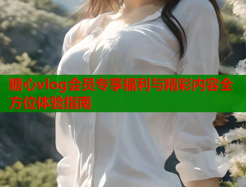 糖心vlog会员专享福利与精彩内容全方位体验指南