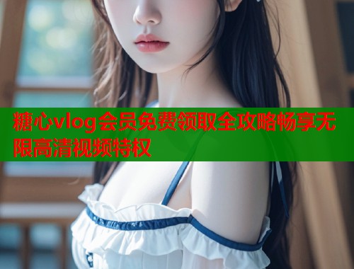糖心vlog会员免费领取全攻略畅享无限高清视频特权