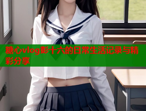 糖心vlog彭十六的日常生活记录与精彩分享