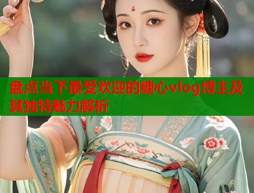 盘点当下最受欢迎的糖心vlog博主及其独特魅力解析
