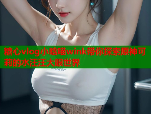糖心vlog小晗喵wink带你探索原神可莉的水汪汪大眼世界
