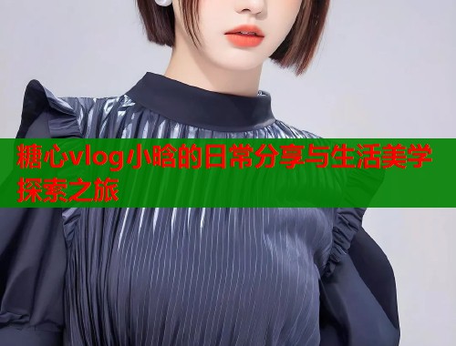 糖心vlog小晗的日常分享与生活美学探索之旅