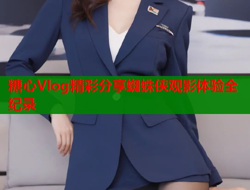 糖心Vlog精彩分享蜘蛛侠观影体验全纪录