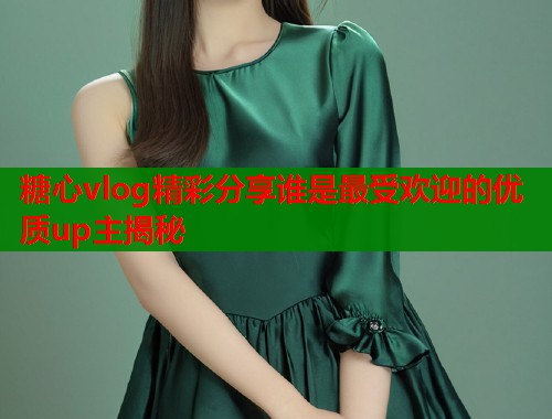 糖心vlog精彩分享谁是最受欢迎的优质up主揭秘