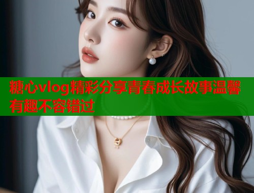 糖心vlog精彩分享青春成长故事温馨有趣不容错过
