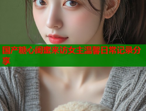 国产糖心闺蜜来访女主温馨日常记录分享