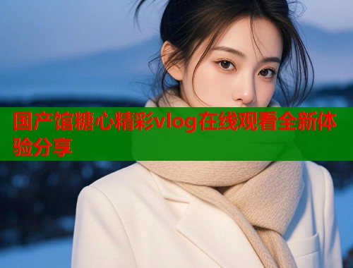 国产馆糖心精彩vlog在线观看全新体验分享