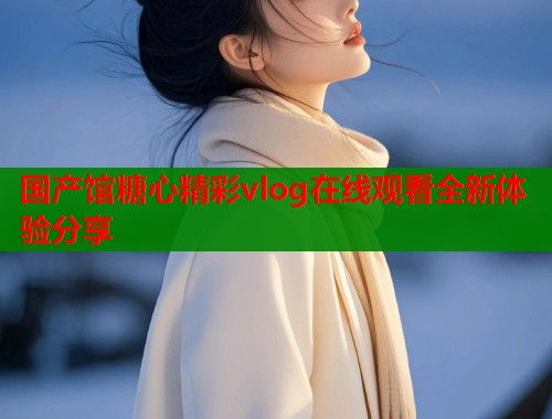 国产馆糖心精彩vlog在线观看全新体验分享
