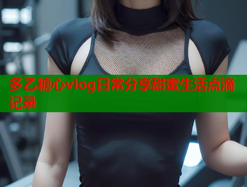 多乙糖心vlog日常分享甜蜜生活点滴记录