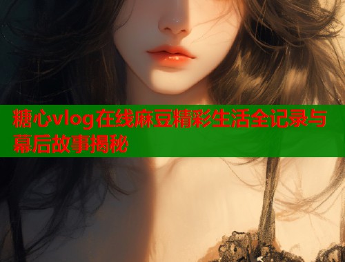 糖心vlog在线麻豆精彩生活全记录与幕后故事揭秘