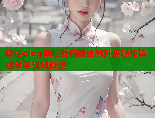 糖心vlog地址发布器全新升级轻松管理分享视频链接