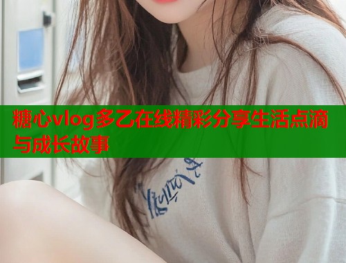 糖心vlog多乙在线精彩分享生活点滴与成长故事