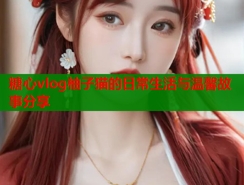 糖心vlog柚子猫的日常生活与温馨故事分享