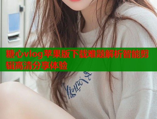 糖心vlog苹果版下载难题解析智能剪辑高清分享体验